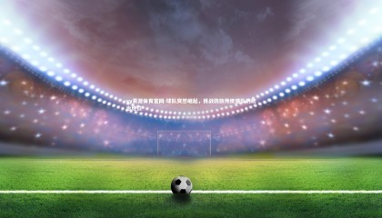 yy易游体育官网-球队突然崛起，挑战劲旅传统强队的统治地位