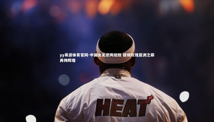 yy易游体育官网-中国女足逆风绽放 铿锵玫瑰亚洲之巅再铸辉煌