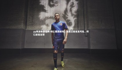 yy易游体育官网-拜仁遭遇困境，欧冠之路岌岌可危，拜仁欧冠足球